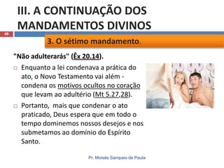 46

III. A CONTINUAÇÃO DOS
MANDAMENTOS DIVINOS
3. O sétimo mandamento.
"Não adulterarás" (Êx 20.14).
 Enquanto a lei condenava a prática do
ato, o Novo Testamento vai além condena os motivos ocultos no coração
que levam ao adultério (Mt 5.27,28).
 Portanto, mais que condenar o ato
praticado, Deus espera que em todo o
tempo dominemos nossos desejos e nos
submetamos ao domínio do Espírito
Santo.
Pr. Moisés Sampaio de Paula

 