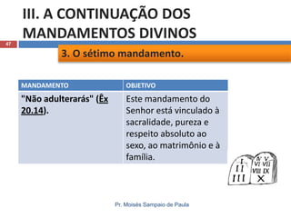 47

III. A CONTINUAÇÃO DOS
MANDAMENTOS DIVINOS
3. O sétimo mandamento.
MANDAMENTO

OBJETIVO

"Não adulterarás" (Êx
20.14).

Este mandamento do
Senhor está vinculado à
sacralidade, pureza e
respeito absoluto ao
sexo, ao matrimônio e à
família.

Pr. Moisés Sampaio de Paula

 