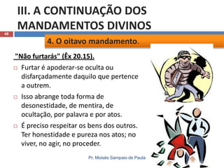 48

III. A CONTINUAÇÃO DOS
MANDAMENTOS DIVINOS
4. O oitavo mandamento.
"Não furtarás" (Êx 20.15).
 Furtar é apoderar-se oculta ou
disfarçadamente daquilo que pertence
a outrem.
 Isso abrange toda forma de
desonestidade, de mentira, de
ocultação, por palavra e por atos.
 É preciso respeitar os bens dos outros.
Ter honestidade e pureza nos atos; no
viver, no agir, no proceder.
Pr. Moisés Sampaio de Paula

 