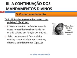 50

III. A CONTINUAÇÃO DOS
MANDAMENTOS DIVINOS
5. O nono mandamento
"Não dirás falso testemunho contra o teu
próximo" (Êx 20.16).
 Este mandamento do Senhor trata da
nossa honestidade e sinceridade no
uso da palavra em relação aos outros.
 Falso testemunho é falar mal dos
outros; acusar e culpar injustamente;
difamar; caluniar; mentir (Tg 4.11).

Pr. Moisés Sampaio de Paula

 