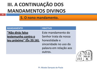 51

III. A CONTINUAÇÃO DOS
MANDAMENTOS DIVINOS
5. O nono mandamento.
MANDAMENTO

OBJETIVO

"Não dirás falso
Este mandamento do
testemunho contra o
Senhor trata da nossa
teu próximo" (Êx 20.16). honestidade e
sinceridade no uso da
palavra em relação aos
outros.

Pr. Moisés Sampaio de Paula

 