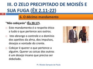 52

III. O ZELO PRECIPITADO DE MOISÉS E
SUA FUGA (ÊX 2.11-22)
6. O décimo mandamento
"Não cobiçarás" (Êx 20.17).
 Este mandamento é o respeito ético
a tudo o que pertence aos outros.
 Isto abrange o controle e o domínio
dos apetites da alma, dos impulsos,
desejos e vontade do crente.
 Cobiçar é querer o que pertence a
alguém. Querer as coisas dos outros
é um desejo insano que precisa ser
debelado.
Pr. Moisés Sampaio de Paula

 