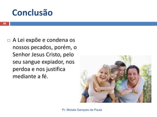 Conclusão
56



A Lei expõe e condena os
nossos pecados, porém, o
Senhor Jesus Cristo, pelo
seu sangue expiador, nos
perdoa e nos justifica
mediante a fé.

Pr. Moisés Sampaio de Paula

 
