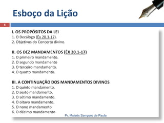 Esboço da Lição
6

I. OS PROPÓSITOS DA LEI
1. O Decálogo (Êx 20.3-17).
2. Objetivos do Concerto divino.

II. OS DEZ MANDAMENTOS (ÊX 20.1-17)
1. O primeiro mandamento.
2. O segundo mandamento
3. O terceiro mandamento.
4. O quarto mandamento.

III. A CONTINUAÇÃO DOS MANDAMENTOS DIVINOS
1. O quinto mandamento.
2. O sexto mandamento.
3. O sétimo mandamento.
4. O oitavo mandamento.
5. O nono mandamento
6. O décimo mandamento

Pr. Moisés Sampaio de Paula

 