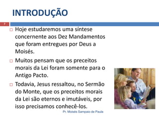 INTRODUÇÃO
7







Hoje estudaremos uma síntese
concernente aos Dez Mandamentos
que foram entregues por Deus a
Moisés.
Muitos pensam que os preceitos
morais da Lei foram somente para o
Antigo Pacto.
Todavia, Jesus ressaltou, no Sermão
do Monte, que os preceitos morais
da Lei são eternos e imutáveis, por
isso precisamos conhecê-los.
Pr. Moisés Sampaio de Paula

 