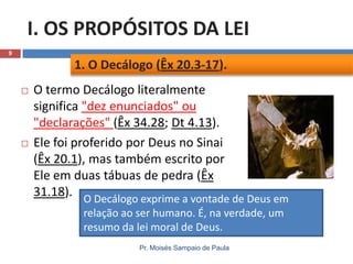 I. OS PROPÓSITOS DA LEI
9

1. O Decálogo (Êx 20.3-17).




O termo Decálogo literalmente
significa "dez enunciados" ou
"declarações" (Êx 34.28; Dt 4.13).
Ele foi proferido por Deus no Sinai
(Êx 20.1), mas também escrito por
Ele em duas tábuas de pedra (Êx
31.18). O Decálogo exprime a vontade de Deus em
relação ao ser humano. É, na verdade, um
resumo da lei moral de Deus.
Pr. Moisés Sampaio de Paula

 