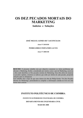 OS DEZ PECADOS MORTAIS DO
MARKETING
Indícios e Soluções
JOSÉ MIGUEL GOMES DE VASCONCELOS
Aluno Nº 20101038
PEDRO JORGE FERNANDES ALVES
Aluno Nº 20001108
RESUMO: O presente trabalho tem por objectivo enumerar os vários problemas que
afectam o Marketing. Kotler, considerado por muitos como o pai do Marketing, escreveu
a obra onde identifica os Dez pecados mortais do Marketing. Esta obra além de enunciar
os pecados capitais, enumera os indícios que estão por detrás de cada pecado, propondo
soluções para os ultrapassar
Este trabalho não é mais do que uma síntese da obra de Philip Kotler “Os Dez Pecados
Mortais do Marketing” pretendendo-se compilar a informação contida no livro de uma
forma mais concisa
INSTITUTO POLITÉCNICO DE COIMBRA
INSTITUTO SUPERIOR DE ENGENHARIA DE COIMBRA
DEPARTAMENTO DE ENGENHARIA CIVIL
MAIO DE 2008
 