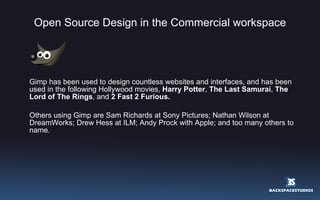 Open Source Design in the Commercial workspace Gimp has been used to design countless websites and interfaces, and has been used in the following Hollywood movies,  Harry Potter ,  The Last Samurai ,  The Lord of The Rings , and  2 Fast 2 Furious. Others using Gimp are Sam Richards at Sony Pictures; Nathan Wilson at DreamWorks; Drew Hess at ILM; Andy Prock with Apple; and too many others to name. 