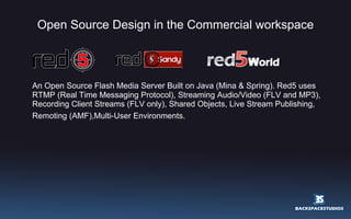Open Source Design in the Commercial workspace An Open Source Flash Media Server Built on Java (Mina & Spring). Red5 uses RTMP (Real Time Messaging Protocol), Streaming Audio/Video (FLV and MP3), Recording Client Streams (FLV only), Shared Objects, Live Stream Publishing, Remoting (AMF),Multi-User Environments.   