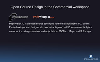 Open Source Design in the Commercial workspace Papervision3D is an open source 3D engine for the Flash platform. PV3 allows  Flash developers an designers to take advantage of real 3D environments, lights, cameras, importing characters and objects from 3DSMax, Maya, and SoftImage.   