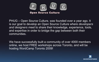 PHUG – Open Source Culture, was founded over a year ago. It is our goal to develop an Open Source Culture where  developers and designers meet  to share their knowledge, experience, tools, and expertise in order to bridge the gap between both their communities. We have successfully built a community of over 4000 members online, we host FREE workshops across Toronto, and will be hosting WordCamp Toronto 2009! 