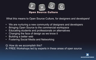 What this means to Open Source Culture, for designers and developers! We are nurturing a new community of designers and developers Bringing Open Source to the commercial workspace Educating students and professionals on alternatives Changing the face of design as we know it Building a better web Fostering Social Media and Networking Q: How do we accomplish this?  A: FREE Workshops led by experts in these areas of open source  