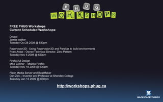 FREE PHUG Workshops Current Scheduled Workshops: Drupal James walker Tuesday Oct 28 2008 @ 630pm Papervision3D - Using Papervision3D and Parallax to build environments Ryan Andal - Owner/Technical Director, Zero Pattern Tuesday Nov 5 2008 @ 630pm Firefox UI Design Mike Connor – Mozilla Firefox Tuesday Nov 18 2008 @ 630pm Flash Media Server and BeatMaker Dan Zen – Inventor and Professor at Sheridan College Tuesday Jan 13 2009 @ 630pm  http://workshops.phug.ca 