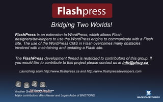 Bridging Two Worlds! FlashPress  is an extension to WordPress, which allows Flash designers/developers to use the WordPress engine to communicate with a Flash site. The use of the WordPress CMS in Flash overcomes many obstacles involved with maintaining and updating a Flash site. The  FlashPress  development thread is restricted to contributors of this group. If you would like to contribute to this project please contact us at  [email_address]   Launching soon http://www.flashpress.ca and http://www.flashpressdevelopers.com Another Great PHUG Project! Major contributors: Alex Nasser and Logan Aube of BNOTIONS. 