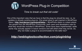 WordPress Plug-in Competition Time to break out that old code! One of the important rules that we have is that the plug-ins should be new, i.e. no updates to already existing plug-ins. One great place to get inspired is WordPress Ideas (  http://wordpress.org/extend/ideas  ). WordPress Ideas is a place where the people from the WordPress Community, both users and developers vote for what they would like included in WordPress. Some have been implemented, while some may actually appear in future versions and still others that may not be. So, why not make a plug-in to accommodate for the latter two? http://weblogtoolscollection.com/pluginblog 