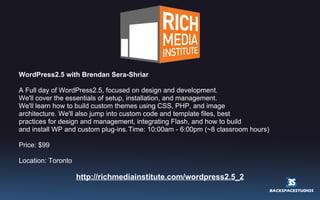 WordPress2.5 with Brendan Sera-Shriar  A Full day of WordPress2.5, focused on design and development. We'll cover the essentials of setup, installation, and management. We'll learn how to build custom themes using CSS, PHP, and image architecture. We'll also jump into custom code and template files, best practices for design and management, integrating Flash, and how to build and install WP and custom plug-ins.   Time: 10:00am - 6:00pm (~8 classroom hours) Price: $99 Location: Toronto http://richmediainstitute.com/wordpress2.5_2 