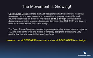 The Movement Is Growing! Open Source Design  is more than just designers using free software. It’s about using open source tools to create an interactive, engaging, accessible, and intuitive experience for the user. We believe  code is poetry !  More and more designers are moving towards,  design oriented code , like CSS, PHP, and Java, in order to achieve a more functional design.  The Open Source Design movement is growing everyday. As we move from paper, TV, and radio to the web and mobile technology designers are realizing very quickly that there is more to their  pretty pictures ! However, not all DESIGNERS can code, and not all DEVELOPERS can design! 