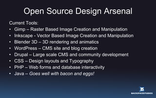 Open Source Design Arsenal Current Tools: Gimp – Raster Based Image Creation and Manipulation Inkscape - Vector Based Image Creation and Manipulation Blender 3D – 3D rendering and animatics WordPress – CMS site and blog creation Drupal – Large scale CMS and community development CSS – Design layouts and Typography PHP – Web forms and database interactivity Java –  Goes well with bacon and eggs! 
