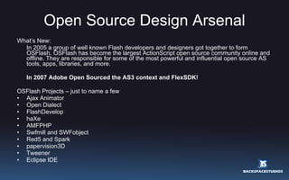 Open Source Design Arsenal What’s New: In 2005 a group of well known Flash developers and designers got together to form OSFlash. OSFlash has become the largest ActionScript open source community online and offline. They are responsible for some of the most powerful and influential open source AS tools, apps, libraries, and more.  In 2007 Adobe Open Sourced the AS3 context and FlexSDK! OSFlash Projects – just to name a few Ajax Animator Open Dialect FlashDevelop haXe AMFPHP Swfmill and SWFobject Red5 and Spark papervision3D Tweener Eclipse IDE 