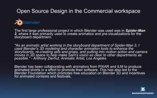 Open Source Design in the Commercial workspace The first large professional project in which Blender was used was in  Spider-Man 2 , where it was primarily used to create animatics and pre-visualizations for the storyboard department. "As an animatic artist working in the storyboard department of Spider-Man 2, I used Blender's 3D modeling and character animation tools to enhance the storyboards, re-creating sets and props, and putting into motion action and camera moves in 3D space to help make Sam's vision as clear to other departments as possible."  -  Anthony Zierhut, Animatic Artist, Los Angeles Blender has been collaborating with animators from PIXAR and ILM to produce animated shorts in a effort to promote their software. This has also led to the Blender Foundation which promotes free education on Blender 3D and incentives for animated contests and festivals. 
