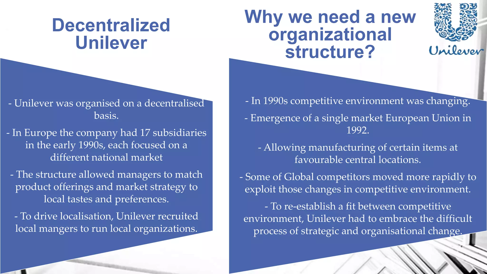 - Unilever was organised on a decentralised
basis.
- In Europe the company had 17 subsidiaries
in the early 1990s, each focused on a
different national market
- The structure allowed managers to match
product offerings and market strategy to
local tastes and preferences.
- To drive localisation, Unilever recruited
local mangers to run local organizations.
- In 1990s competitive environment was changing.
- Emergence of a single market European Union in
1992.
- Allowing manufacturing of certain items at
favourable central locations.
- Some of Global competitors moved more rapidly to
exploit those changes in competitive environment.
- To re-establish a fit between competitive
environment, Unilever had to embrace the difficult
process of strategic and organisational change.
Decentralized
Unilever
Why we need a new
organizational
structure?
 