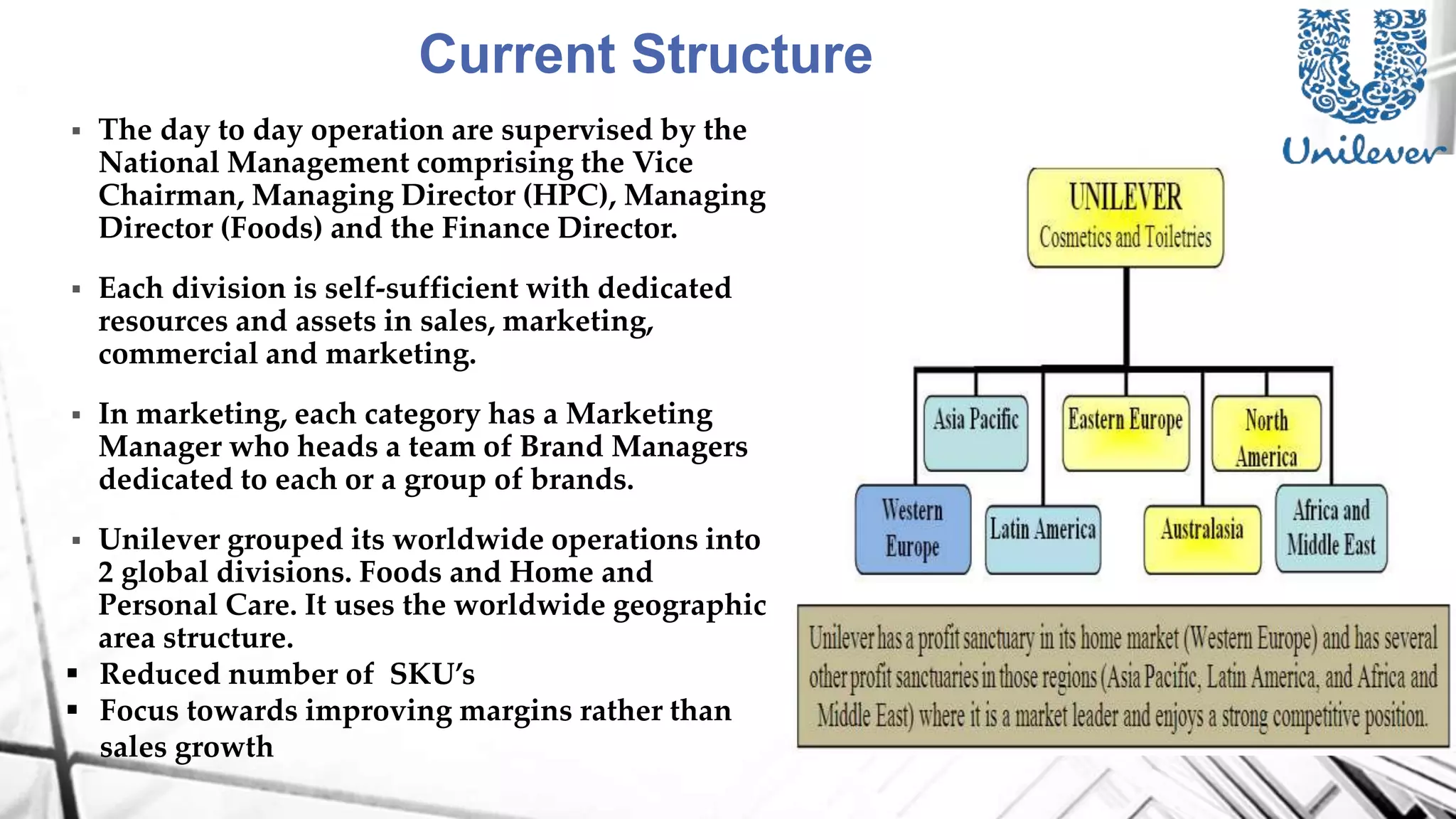 Current Structure
 The day to day operation are supervised by the
National Management comprising the Vice
Chairman, Managing Director (HPC), Managing
Director (Foods) and the Finance Director.
 Each division is self-sufficient with dedicated
resources and assets in sales, marketing,
commercial and marketing.
 In marketing, each category has a Marketing
Manager who heads a team of Brand Managers
dedicated to each or a group of brands.
 Unilever grouped its worldwide operations into
2 global divisions. Foods and Home and
Personal Care. It uses the worldwide geographic
area structure.
 Reduced number of SKU’s
 Focus towards improving margins rather than
sales growth
 