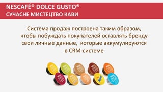 NESCAFÉ® DOLCE GUSTO®
СУЧАСНЕ МИСТЕЦТВО КАВИ
Система продаж построена таким образом,
чтобы побуждать покупателей оставлять бренду
свои личные данные, которые аккумулируются
в CRM-системе
 
