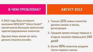 К 2013 году база интернет-
магазина NESCAFE® Dolce Gusto®
насчитывала большое количество
зарегистрированных клиентов.
Однако лишь малая их часть
делала покупки онлайн.
АВГУСТ 2013В ЧЕМ ПРОБЛЕМА?
1. Только 32% новых клиентов
делали заказы в месяц
регистрации
2. Среднее время между первым и
вторым заказом превышало 160
дней
3. Более 90% клиентов уходили
после первого заказа
 