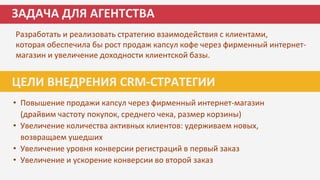 Разработать и реализовать стратегию взаимодействия с клиентами,
которая обеспечила бы рост продаж капсул кофе через фирменный интернет-
магазин и увеличение доходности клиентской базы.
ЗАДАЧА ДЛЯ АГЕНТСТВА
ЦЕЛИ ВНЕДРЕНИЯ CRM-СТРАТЕГИИ
• Повышение продажи капсул через фирменный интернет-магазин
(драйвим частоту покупок, среднего чека, размер корзины)
• Увеличение количества активных клиентов: удерживаем новых,
возвращаем ушедших
• Увеличение уровня конверсии регистраций в первый заказ
• Увеличение и ускорение конверсии во второй заказ
 