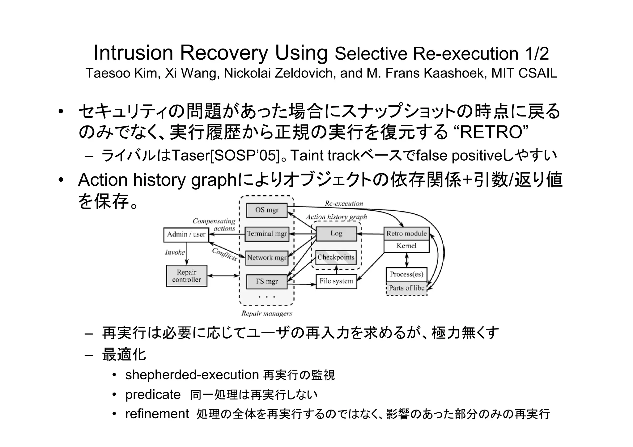 Intrusion Recovery Using Selective Re-execution 1/2
Taesoo Kim, Xi Wang, Nickolai Zeldovich, and M. Frans Kaashoek, MIT CSAIL
• セキュリティの問題があった場合にスナップショットの時点に戻る
のみでなく、実行履歴から正規の実行を復元する “RETRO”
– ライバルはTaser[SOSP’05]。Taint trackベースでfalse positiveしやすい
• Action history graphによりオブジェクトの依存関係+引数/返り値
を保存。
– 再実行は必要に応じてユーザの再入力を求めるが、極力無くす
– 最適化
• shepherded-execution 再実行の監視
• predicate 同一処理は再実行しない
• refinement 処理の全体を再実行するのではなく、影響のあった部分のみの再実行
 