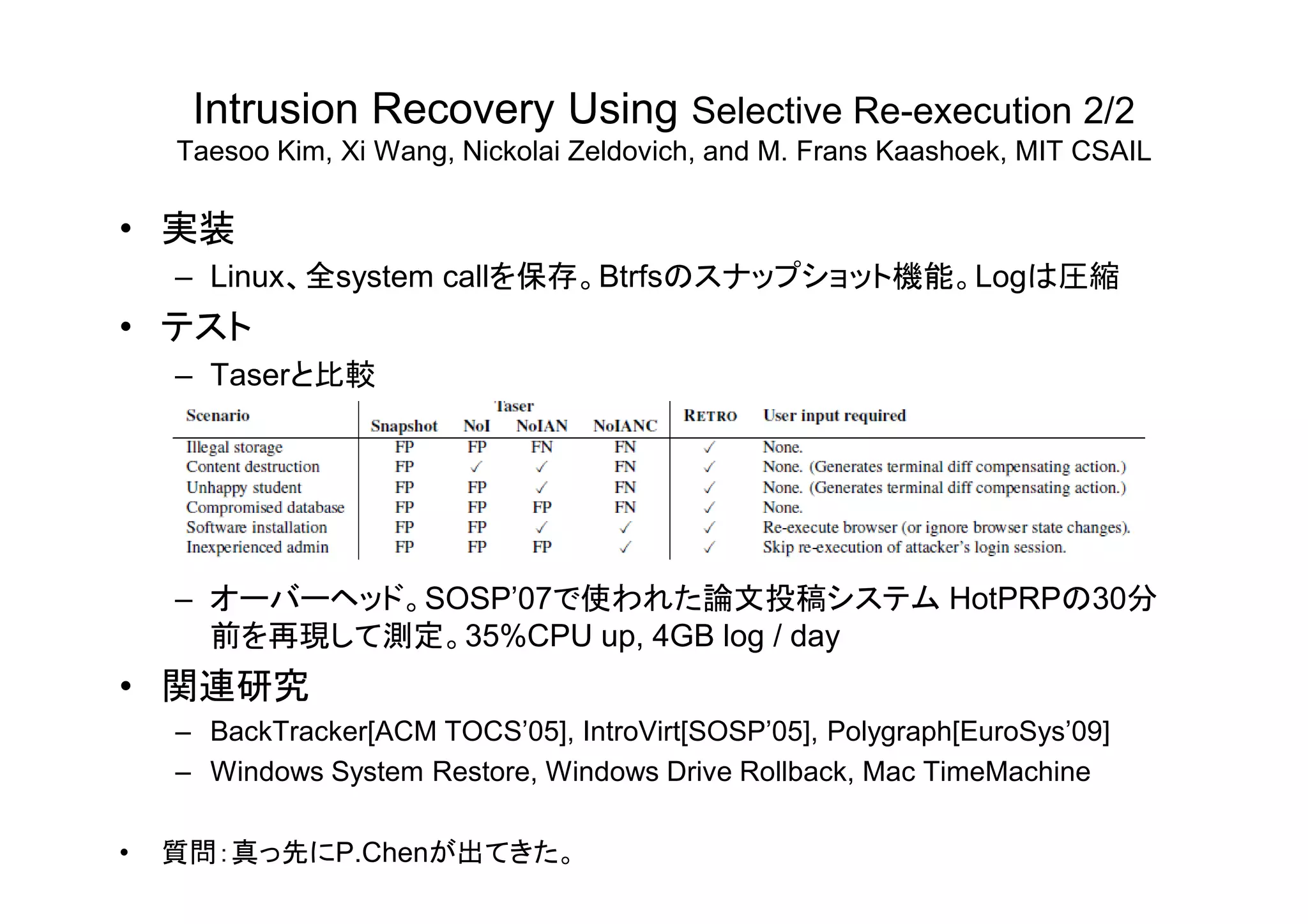 Intrusion Recovery Using Selective Re-execution 2/2
Taesoo Kim, Xi Wang, Nickolai Zeldovich, and M. Frans Kaashoek, MIT CSAIL
• 実装
– Linux、全system callを保存。Btrfsのスナップショット機能。Logは圧縮
• テスト
– Taserと比較
– オーバーヘッド。SOSP’07で使われた論文投稿システム HotPRPの30分
前を再現して測定。35%CPU up, 4GB log / day
• 関連研究
– BackTracker[ACM TOCS’05], IntroVirt[SOSP’05], Polygraph[EuroSys’09]
– Windows System Restore, Windows Drive Rollback, Mac TimeMachine
• 質問：真っ先にP.Chenが出てきた。
 