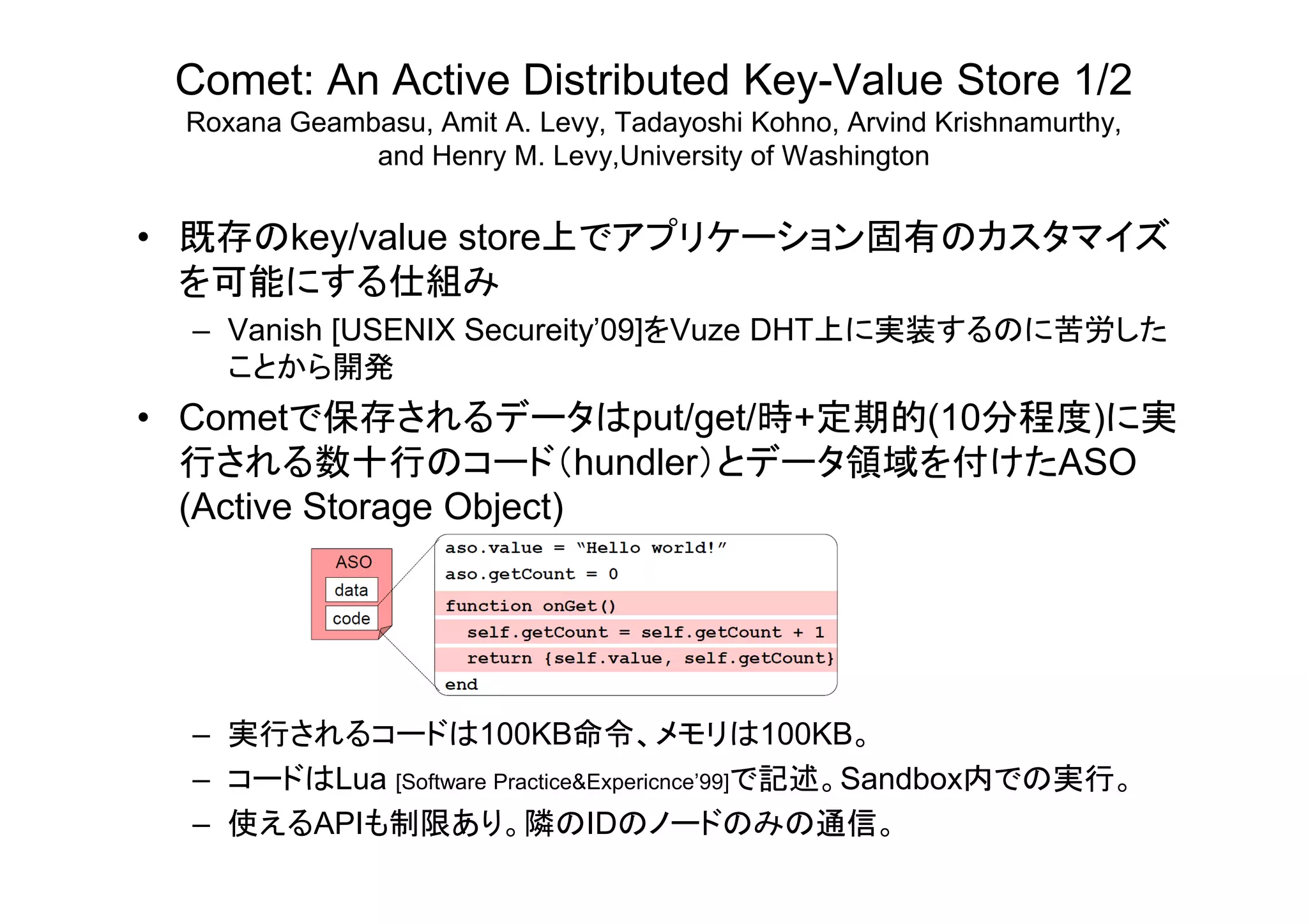 Comet: An Active Distributed Key-Value Store 1/2
Roxana Geambasu, Amit A. Levy, Tadayoshi Kohno, Arvind Krishnamurthy,
and Henry M. Levy,University of Washington
• 既存のkey/value store上でアプリケーション固有のカスタマイズ
を可能にする仕組み
– Vanish [USENIX Secureity’09]をVuze DHT上に実装するのに苦労した
ことから開発
• Cometで保存されるデータはput/get/時+定期的(10分程度)に実
行される数十行のコード（hundler）とデータ領域を付けたASO行される数十行のコ ド（hundler）とデ タ領域を付けたASO
(Active Storage Object)
– 実行されるコードは100KB命令、メモリは100KB。
– コードはLua [Software Practice&Expericnce’99]で記述。Sandbox内での実行。
– 使えるAPIも制限あり。隣のIDのノードのみの通信。
 