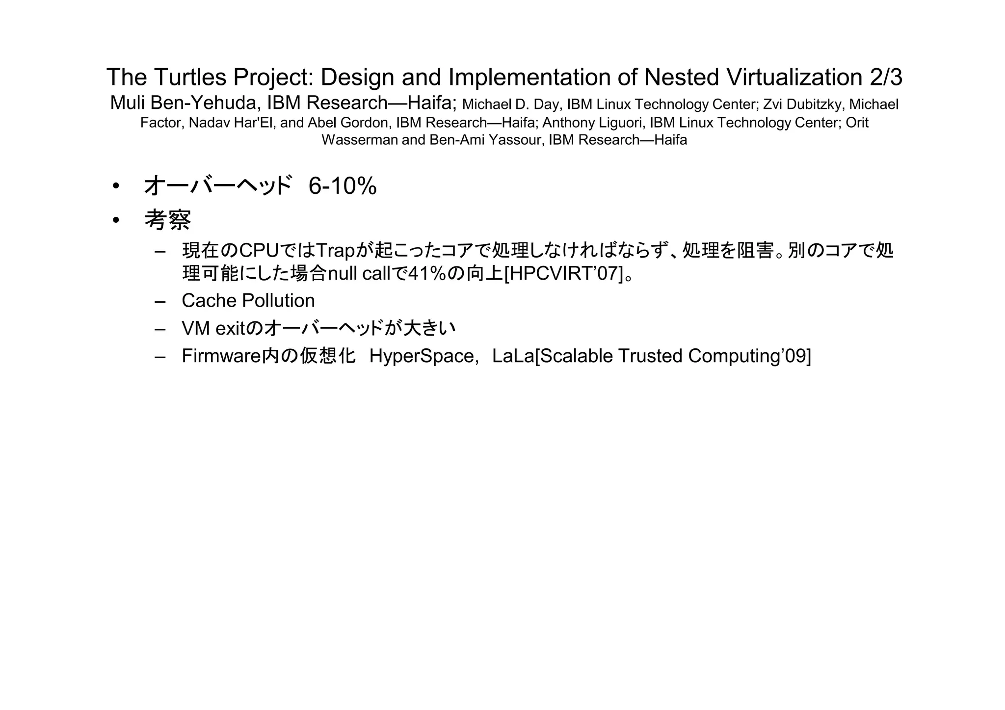 The Turtles Project: Design and Implementation of Nested Virtualization 2/3
Muli Ben-Yehuda, IBM Research—Haifa; Michael D. Day, IBM Linux Technology Center; Zvi Dubitzky, Michael
Factor, Nadav Har'El, and Abel Gordon, IBM Research—Haifa; Anthony Liguori, IBM Linux Technology Center; Orit
Wasserman and Ben-Ami Yassour, IBM Research—Haifa
• オーバーヘッド 6-10%
• 考察
– 現在のCPUではTrapが起こったコアで処理しなければならず、処理を阻害。別のコアで処
理可能にした場合null callで41%の向上[HPCVIRT’07]。
– Cache Pollution
– VM exitのオーバーヘッドが大きい
– Firmware内の仮想化 HyperSpace, LaLa[Scalable Trusted Computing’09]– Firmware内の仮想化 HyperSpace, LaLa[Scalable Trusted Computing’09]
 