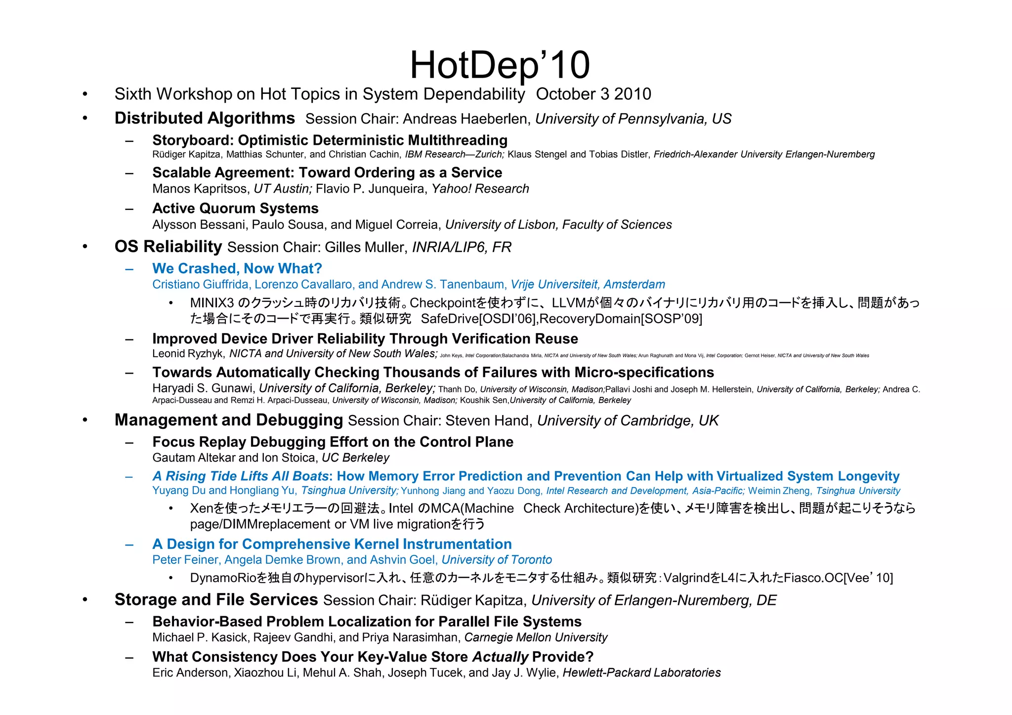 HotDep’10
• Sixth Workshop on Hot Topics in System Dependability October 3 2010
• Distributed Algorithms Session Chair: Andreas Haeberlen, University of Pennsylvania, US
– Storyboard: Optimistic Deterministic Multithreading
Rüdiger Kapitza, Matthias Schunter, and Christian Cachin, IBM Research—Zurich; Klaus Stengel and Tobias Distler, Friedrich-Alexander University Erlangen-Nuremberg
– Scalable Agreement: Toward Ordering as a Service
Manos Kapritsos, UT Austin; Flavio P. Junqueira, Yahoo! Research
– Active Quorum Systems
Alysson Bessani, Paulo Sousa, and Miguel Correia, University of Lisbon, Faculty of Sciences
• OS Reliability Session Chair: Gilles Muller, INRIA/LIP6, FR
– We Crashed, Now What?
Cristiano Giuffrida, Lorenzo Cavallaro, and Andrew S. Tanenbaum, Vrije Universiteit, Amsterdam
• MINIX3 のクラッシュ時のリカバリ技術。Checkpointを使わずに、 LLVMが個々のバイナリにリカバリ用のコードを挿入し、問題があっ
た場合にそのコードで再実行。類似研究 SafeDrive[OSDI’06],RecoveryDomain[SOSP’09]
– Improved Device Driver Reliability Through Verification Reuse
Leonid Ryzhyk, NICTA and University of New South Wales; John Keys, Intel Corporation;Balachandra Mirla, NICTA and University of New South Wales; Arun Raghunath and Mona Vij, Intel Corporation; Gernot Heiser, NICTA and University of New South WalesLeonid Ryzhyk, NICTA and University of New South Wales; Intel Corporation; NICTA and University of New South Wales; Intel Corporation; NICTA and University of New South Wales
– Towards Automatically Checking Thousands of Failures with Micro-specifications
Haryadi S. Gunawi, University of California, Berkeley; Thanh Do, University of Wisconsin, Madison;Pallavi Joshi and Joseph M. Hellerstein, University of California, Berkeley; Andrea C.
Arpaci-Dusseau and Remzi H. Arpaci-Dusseau, University of Wisconsin, Madison; Koushik Sen,University of California, Berkeley
• Management and Debugging Session Chair: Steven Hand, University of Cambridge, UK
– Focus Replay Debugging Effort on the Control Plane
Gautam Altekar and Ion Stoica, UC Berkeley
– A Rising Tide Lifts All Boats: How Memory Error Prediction and Prevention Can Help with Virtualized System Longevity
Yuyang Du and Hongliang Yu, Tsinghua University; Yunhong Jiang and Yaozu Dong, Intel Research and Development, Asia-Pacific; Weimin Zheng, Tsinghua University
• Xenを使ったメモリエラーの回避法。Intel のMCA(Machine Check Architecture)を使い、メモリ障害を検出し、問題が起こりそうなら
page/DIMMreplacement or VM live migrationを行う
– A Design for Comprehensive Kernel Instrumentation
Peter Feiner, Angela Demke Brown, and Ashvin Goel, University of Toronto
• DynamoRioを独自のhypervisorに入れ、任意のカーネルをモニタする仕組み。類似研究：ValgrindをL4に入れたFiasco.OC[Vee’10]
• Storage and File Services Session Chair: Rüdiger Kapitza, University of Erlangen-Nuremberg, DE
– Behavior-Based Problem Localization for Parallel File Systems
Michael P. Kasick, Rajeev Gandhi, and Priya Narasimhan, Carnegie Mellon University
– What Consistency Does Your Key-Value Store Actually Provide?
Eric Anderson, Xiaozhou Li, Mehul A. Shah, Joseph Tucek, and Jay J. Wylie, Hewlett-Packard Laboratories
 