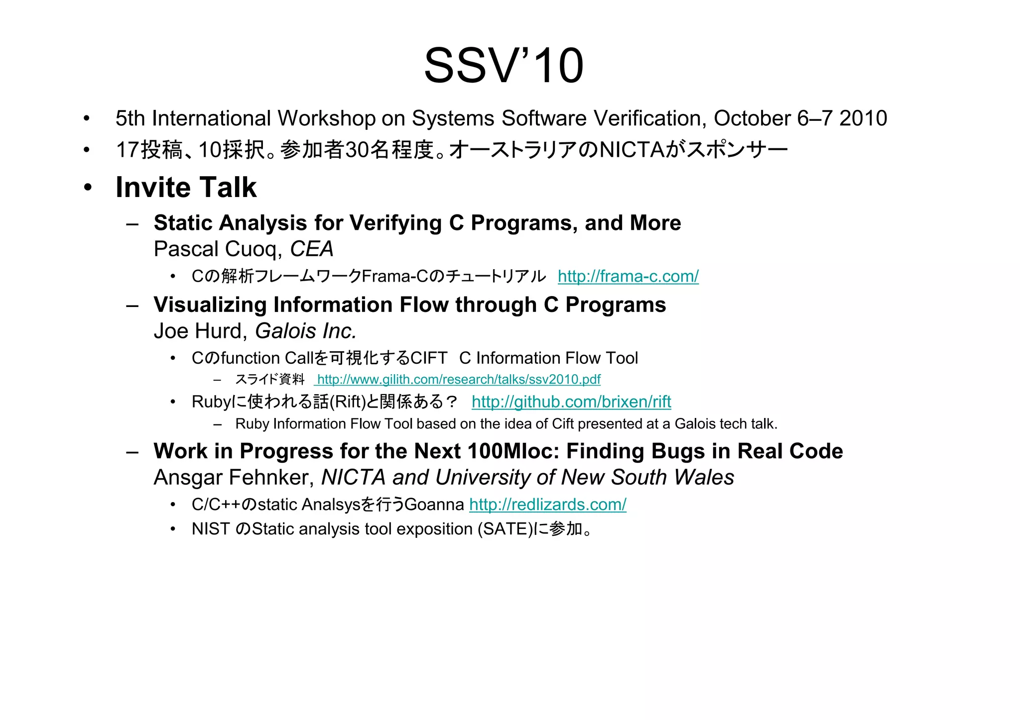 SSV’10
• 5th International Workshop on Systems Software Verification, October 6–7 2010
• 17投稿、10採択。参加者30名程度。オーストラリアのNICTAがスポンサー
• Invite Talk
– Static Analysis for Verifying C Programs, and More
Pascal Cuoq, CEA
• Cの解析フレームワークFrama-Cのチュートリアル http://frama-c.com/
– Visualizing Information Flow through C Programs
Joe Hurd, Galois Inc.
• Cのfunction Callを可視化するCIFT C Information Flow Tool• Cのfunction Callを可視化するCIFT C Information Flow Tool
– スライド資料 http://www.gilith.com/research/talks/ssv2010.pdf
• Rubyに使われる話(Rift)と関係ある？ http://github.com/brixen/rift
– Ruby Information Flow Tool based on the idea of Cift presented at a Galois tech talk.
– Work in Progress for the Next 100Mloc: Finding Bugs in Real Code
Ansgar Fehnker, NICTA and University of New South Wales
• C/C++のstatic Analsysを行うGoanna http://redlizards.com/
• NIST のStatic analysis tool exposition (SATE)に参加。
 