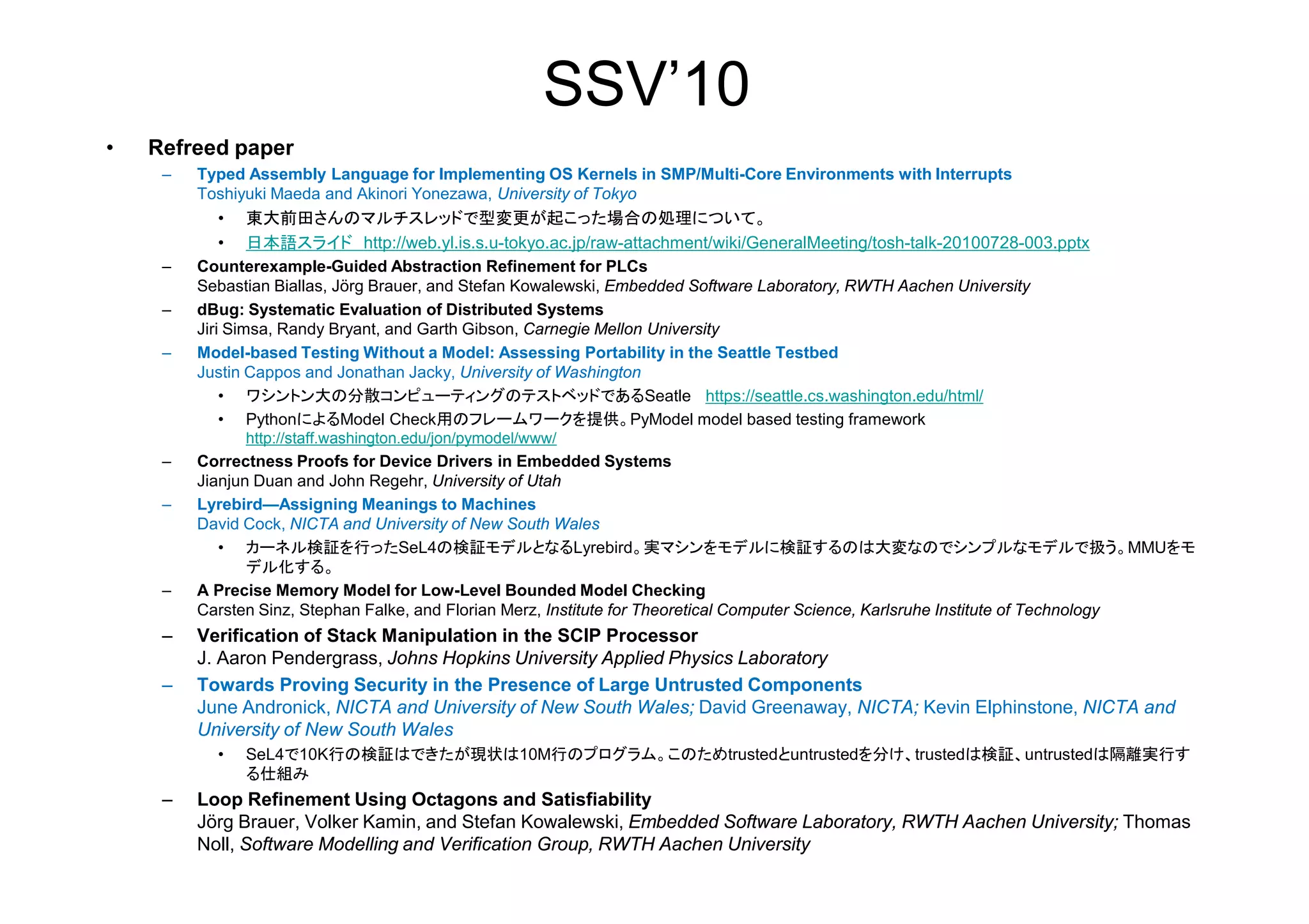 SSV’10
• Refreed paper
– Typed Assembly Language for Implementing OS Kernels in SMP/Multi-Core Environments with Interrupts
Toshiyuki Maeda and Akinori Yonezawa, University of Tokyo
• 東大前田さんのマルチスレッドで型変更が起こった場合の処理について。
• 日本語スライド http://web.yl.is.s.u-tokyo.ac.jp/raw-attachment/wiki/GeneralMeeting/tosh-talk-20100728-003.pptx
– Counterexample-Guided Abstraction Refinement for PLCs
Sebastian Biallas, Jörg Brauer, and Stefan Kowalewski, Embedded Software Laboratory, RWTH Aachen University
– dBug: Systematic Evaluation of Distributed Systems
Jiri Simsa, Randy Bryant, and Garth Gibson, Carnegie Mellon University
– Model-based Testing Without a Model: Assessing Portability in the Seattle Testbed
Justin Cappos and Jonathan Jacky, University of Washington
• ワシントン大の分散コンピューティングのテストベッドであるSeatle https://seattle.cs.washington.edu/html/
• PythonによるModel Check用のフレームワークを提供。PyModel model based testing framework
http://staff.washington.edu/jon/pymodel/www/
– Correctness Proofs for Device Drivers in Embedded Systems– Correctness Proofs for Device Drivers in Embedded Systems
Jianjun Duan and John Regehr, University of Utah
– Lyrebird—Assigning Meanings to Machines
David Cock, NICTA and University of New South Wales
• カーネル検証を行ったSeL4の検証モデルとなるLyrebird。実マシンをモデルに検証するのは大変なのでシンプルなモデルで扱う。MMUをモ
デル化する。
– A Precise Memory Model for Low-Level Bounded Model Checking
Carsten Sinz, Stephan Falke, and Florian Merz, Institute for Theoretical Computer Science, Karlsruhe Institute of Technology
– Verification of Stack Manipulation in the SCIP Processor
J. Aaron Pendergrass, Johns Hopkins University Applied Physics Laboratory
– Towards Proving Security in the Presence of Large Untrusted Components
June Andronick, NICTA and University of New South Wales; David Greenaway, NICTA; Kevin Elphinstone, NICTA and
University of New South Wales
• SeL4で10K行の検証はできたが現状は10M行のプログラム。このためtrustedとuntrustedを分け、trustedは検証、untrustedは隔離実行す
る仕組み
– Loop Refinement Using Octagons and Satisfiability
Jörg Brauer, Volker Kamin, and Stefan Kowalewski, Embedded Software Laboratory, RWTH Aachen University; Thomas
Noll, Software Modelling and Verification Group, RWTH Aachen University
 