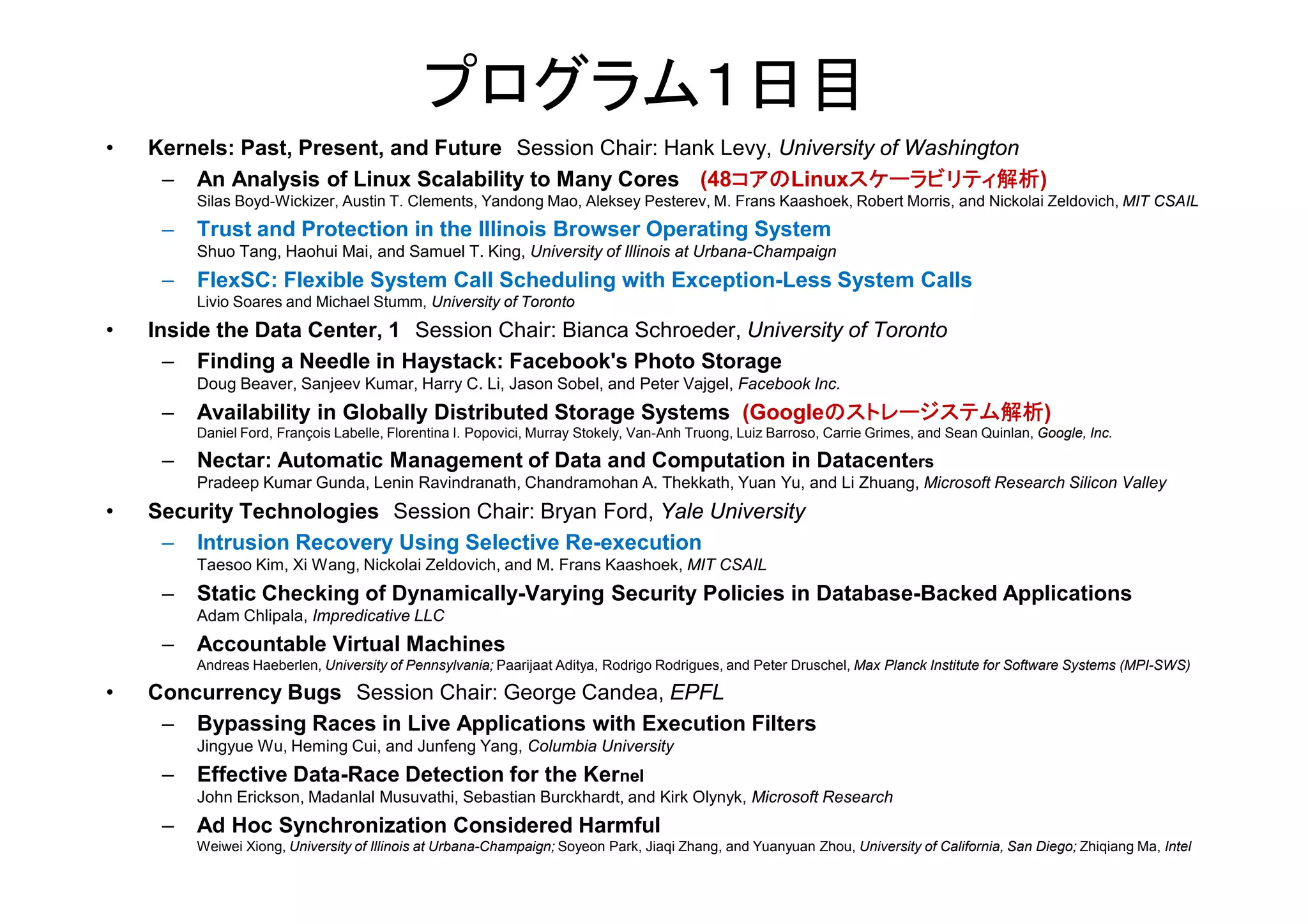 プログラム１日目
• Kernels: Past, Present, and Future Session Chair: Hank Levy, University of Washington
– An Analysis of Linux Scalability to Many Cores (48コアのLinuxスケーラビリティ解析)
Silas Boyd-Wickizer, Austin T. Clements, Yandong Mao, Aleksey Pesterev, M. Frans Kaashoek, Robert Morris, and Nickolai Zeldovich, MIT CSAIL
– Trust and Protection in the Illinois Browser Operating System
Shuo Tang, Haohui Mai, and Samuel T. King, University of Illinois at Urbana-Champaign
– FlexSC: Flexible System Call Scheduling with Exception-Less System Calls
Livio Soares and Michael Stumm, University of Toronto
• Inside the Data Center, 1 Session Chair: Bianca Schroeder, University of Toronto
– Finding a Needle in Haystack: Facebook's Photo Storage
Doug Beaver, Sanjeev Kumar, Harry C. Li, Jason Sobel, and Peter Vajgel, Facebook Inc.
– Availability in Globally Distributed Storage Systems (Googleのストレージステム解析)
Daniel Ford, François Labelle, Florentina I. Popovici, Murray Stokely, Van-Anh Truong, Luiz Barroso, Carrie Grimes, and Sean Quinlan, Google, Inc.
– Nectar: Automatic Management of Data and Computation in Datacenters– Nectar: Automatic Management of Data and Computation in Datacenters
Pradeep Kumar Gunda, Lenin Ravindranath, Chandramohan A. Thekkath, Yuan Yu, and Li Zhuang, Microsoft Research Silicon Valley
• Security Technologies Session Chair: Bryan Ford, Yale University
– Intrusion Recovery Using Selective Re-execution
Taesoo Kim, Xi Wang, Nickolai Zeldovich, and M. Frans Kaashoek, MIT CSAIL
– Static Checking of Dynamically-Varying Security Policies in Database-Backed Applications
Adam Chlipala, Impredicative LLC
– Accountable Virtual Machines
Andreas Haeberlen, University of Pennsylvania; Paarijaat Aditya, Rodrigo Rodrigues, and Peter Druschel, Max Planck Institute for Software Systems (MPI-SWS)
• Concurrency Bugs Session Chair: George Candea, EPFL
– Bypassing Races in Live Applications with Execution Filters
Jingyue Wu, Heming Cui, and Junfeng Yang, Columbia University
– Effective Data-Race Detection for the Kernel
John Erickson, Madanlal Musuvathi, Sebastian Burckhardt, and Kirk Olynyk, Microsoft Research
– Ad Hoc Synchronization Considered Harmful
Weiwei Xiong, University of Illinois at Urbana-Champaign; Soyeon Park, Jiaqi Zhang, and Yuanyuan Zhou, University of California, San Diego; Zhiqiang Ma, Intel
 
