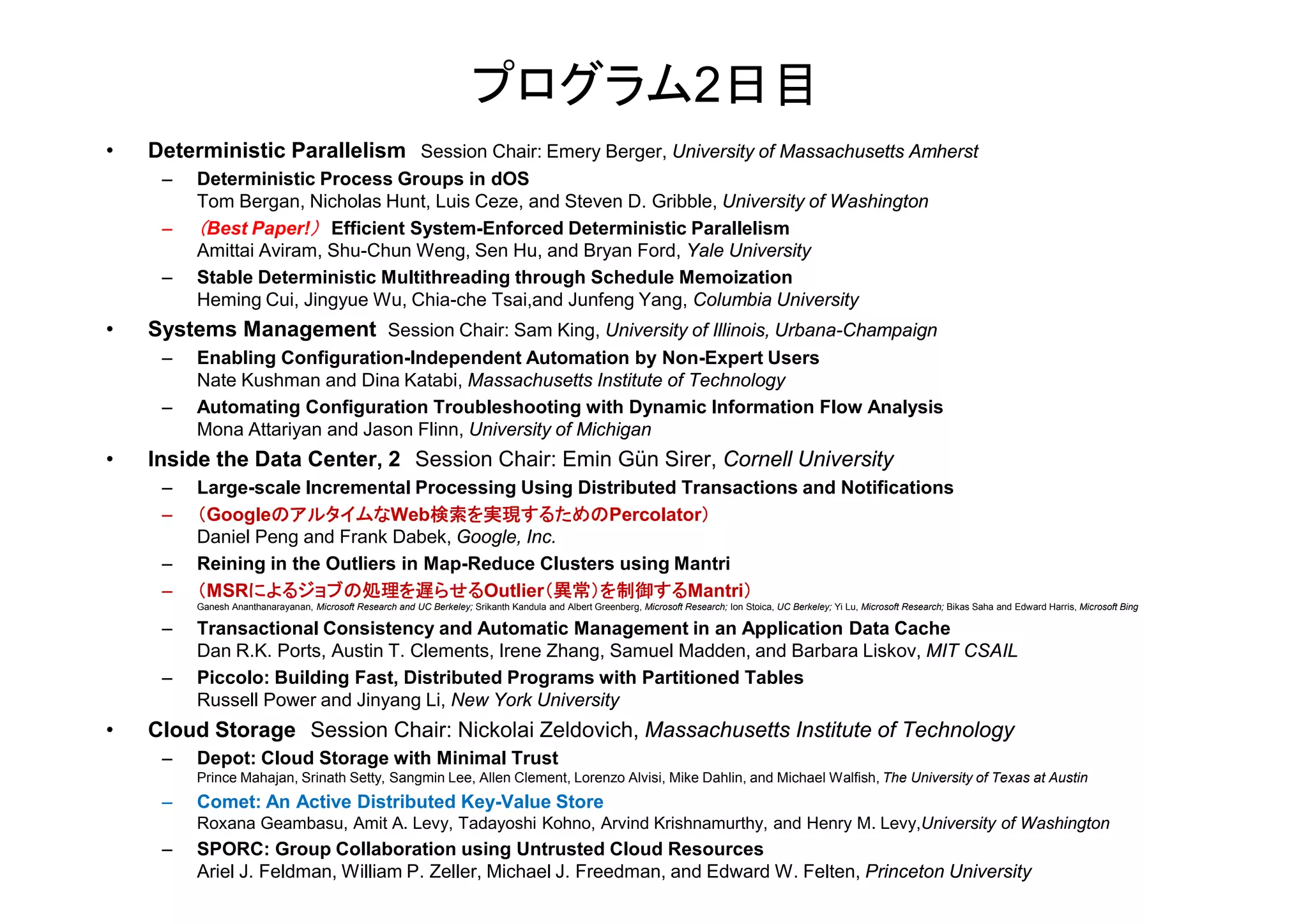 プログラム2日目
• Deterministic Parallelism Session Chair: Emery Berger, University of Massachusetts Amherst
– Deterministic Process Groups in dOS
Tom Bergan, Nicholas Hunt, Luis Ceze, and Steven D. Gribble, University of Washington
– （Best Paper!） Efficient System-Enforced Deterministic Parallelism
Amittai Aviram, Shu-Chun Weng, Sen Hu, and Bryan Ford, Yale University
– Stable Deterministic Multithreading through Schedule Memoization
Heming Cui, Jingyue Wu, Chia-che Tsai,and Junfeng Yang, Columbia University
• Systems Management Session Chair: Sam King, University of Illinois, Urbana-Champaign
– Enabling Configuration-Independent Automation by Non-Expert Users
Nate Kushman and Dina Katabi, Massachusetts Institute of Technology
– Automating Configuration Troubleshooting with Dynamic Information Flow Analysis
Mona Attariyan and Jason Flinn, University of Michigan
• Inside the Data Center, 2 Session Chair: Emin Gün Sirer, Cornell University• Inside the Data Center, 2 Session Chair: Emin Gün Sirer, Cornell University
– Large-scale Incremental Processing Using Distributed Transactions and Notifications
– （GoogleのアルタイムなWeb検索を実現するためのPercolator）
Daniel Peng and Frank Dabek, Google, Inc.
– Reining in the Outliers in Map-Reduce Clusters using Mantri
– （MSRによるジョブの処理を遅らせるOutlier（異常）を制御するMantri）
Ganesh Ananthanarayanan, Microsoft Research and UC Berkeley; Srikanth Kandula and Albert Greenberg, Microsoft Research; Ion Stoica, UC Berkeley; Yi Lu, Microsoft Research; Bikas Saha and Edward Harris, Microsoft Bing
– Transactional Consistency and Automatic Management in an Application Data Cache
Dan R.K. Ports, Austin T. Clements, Irene Zhang, Samuel Madden, and Barbara Liskov, MIT CSAIL
– Piccolo: Building Fast, Distributed Programs with Partitioned Tables
Russell Power and Jinyang Li, New York University
• Cloud Storage Session Chair: Nickolai Zeldovich, Massachusetts Institute of Technology
– Depot: Cloud Storage with Minimal Trust
Prince Mahajan, Srinath Setty, Sangmin Lee, Allen Clement, Lorenzo Alvisi, Mike Dahlin, and Michael Walfish, The University of Texas at Austin
– Comet: An Active Distributed Key-Value Store
Roxana Geambasu, Amit A. Levy, Tadayoshi Kohno, Arvind Krishnamurthy, and Henry M. Levy,University of Washington
– SPORC: Group Collaboration using Untrusted Cloud Resources
Ariel J. Feldman, William P. Zeller, Michael J. Freedman, and Edward W. Felten, Princeton University
 
