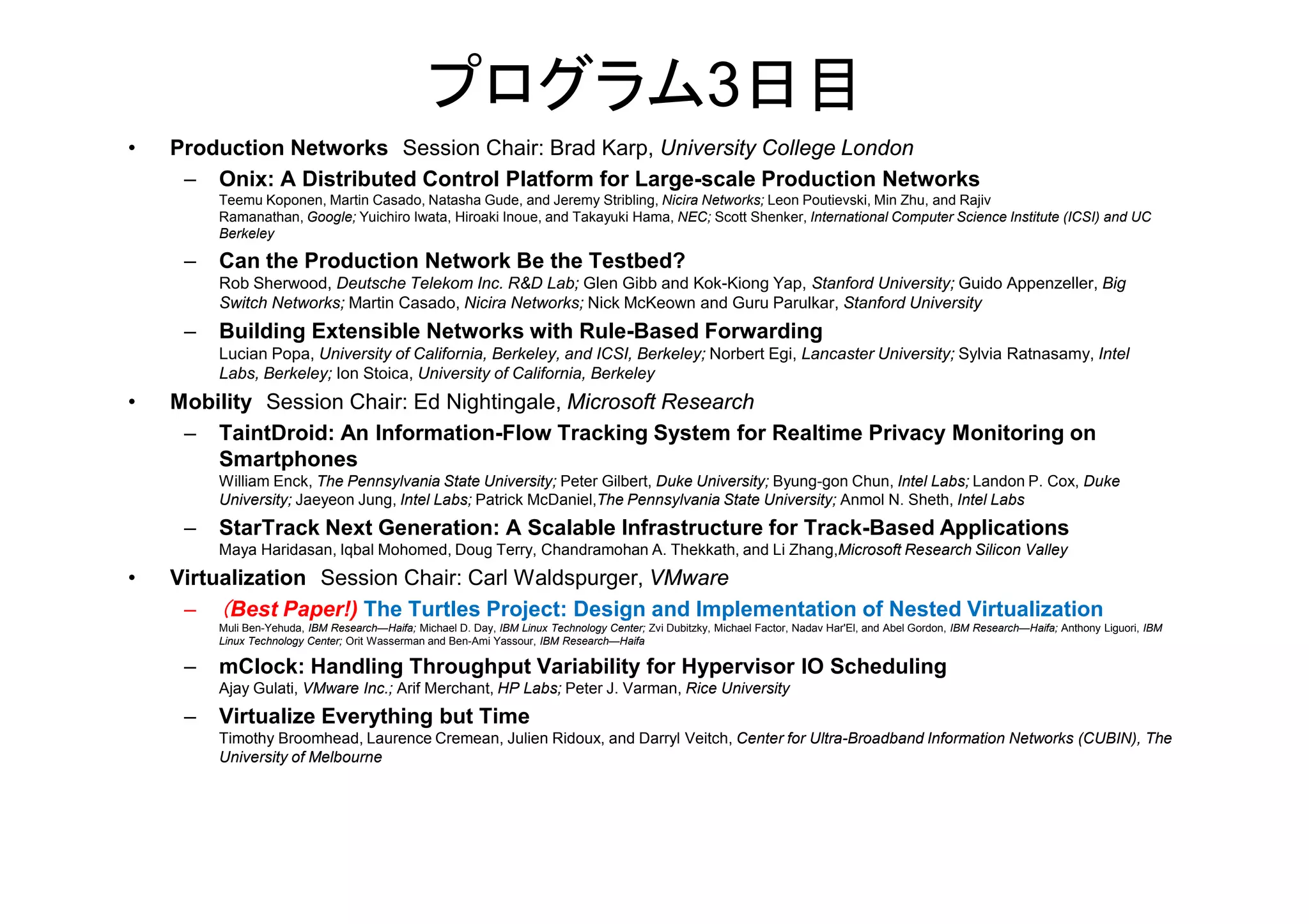 プログラム3日目
• Production Networks Session Chair: Brad Karp, University College London
– Onix: A Distributed Control Platform for Large-scale Production Networks
Teemu Koponen, Martin Casado, Natasha Gude, and Jeremy Stribling, Nicira Networks; Leon Poutievski, Min Zhu, and Rajiv
Ramanathan, Google; Yuichiro Iwata, Hiroaki Inoue, and Takayuki Hama, NEC; Scott Shenker, International Computer Science Institute (ICSI) and UC
Berkeley
– Can the Production Network Be the Testbed?
Rob Sherwood, Deutsche Telekom Inc. R&D Lab; Glen Gibb and Kok-Kiong Yap, Stanford University; Guido Appenzeller, Big
Switch Networks; Martin Casado, Nicira Networks; Nick McKeown and Guru Parulkar, Stanford University
– Building Extensible Networks with Rule-Based Forwarding
Lucian Popa, University of California, Berkeley, and ICSI, Berkeley; Norbert Egi, Lancaster University; Sylvia Ratnasamy, Intel
Labs, Berkeley; Ion Stoica, University of California, Berkeley
• Mobility Session Chair: Ed Nightingale, Microsoft Research
– TaintDroid: An Information-Flow Tracking System for Realtime Privacy Monitoring on
SmartphonesSmartphones
William Enck, The Pennsylvania State University; Peter Gilbert, Duke University; Byung-gon Chun, Intel Labs; Landon P. Cox, Duke
University; Jaeyeon Jung, Intel Labs; Patrick McDaniel,The Pennsylvania State University; Anmol N. Sheth, Intel Labs
– StarTrack Next Generation: A Scalable Infrastructure for Track-Based Applications
Maya Haridasan, Iqbal Mohomed, Doug Terry, Chandramohan A. Thekkath, and Li Zhang,Microsoft Research Silicon Valley
• Virtualization Session Chair: Carl Waldspurger, VMware
– （Best Paper!) The Turtles Project: Design and Implementation of Nested Virtualization
Muli Ben-Yehuda, IBM Research—Haifa; Michael D. Day, IBM Linux Technology Center; Zvi Dubitzky, Michael Factor, Nadav Har'El, and Abel Gordon, IBM Research—Haifa; Anthony Liguori, IBM
Linux Technology Center; Orit Wasserman and Ben-Ami Yassour, IBM Research—Haifa
– mClock: Handling Throughput Variability for Hypervisor IO Scheduling
Ajay Gulati, VMware Inc.; Arif Merchant, HP Labs; Peter J. Varman, Rice University
– Virtualize Everything but Time
Timothy Broomhead, Laurence Cremean, Julien Ridoux, and Darryl Veitch, Center for Ultra-Broadband Information Networks (CUBIN), The
University of Melbourne
 