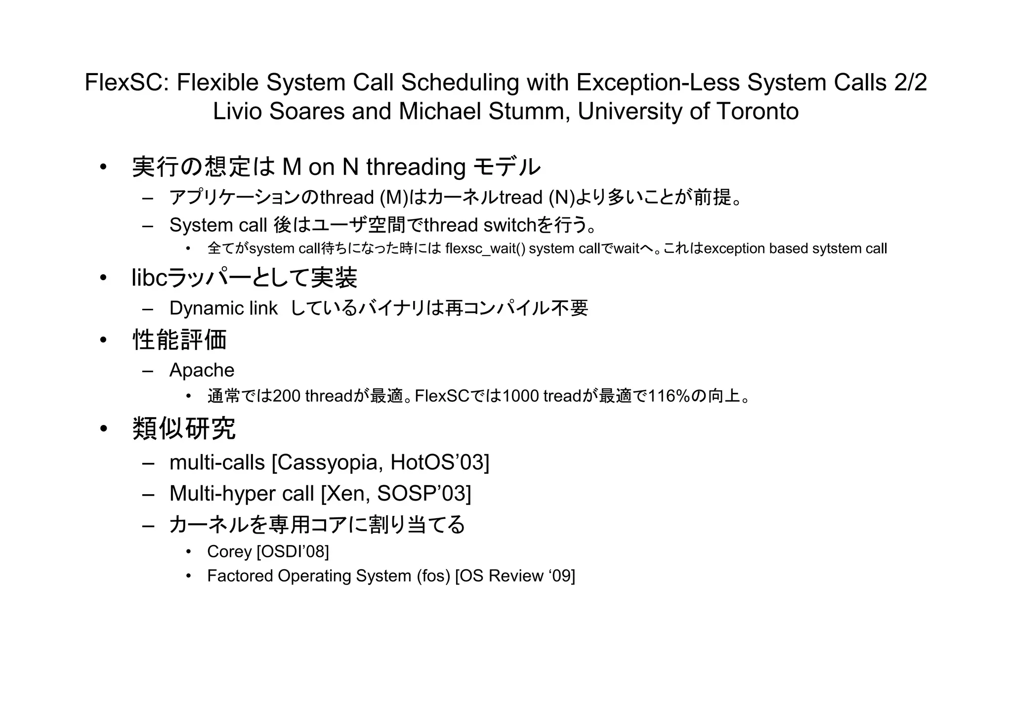 FlexSC: Flexible System Call Scheduling with Exception-Less System Calls 2/2
Livio Soares and Michael Stumm, University of Toronto
• 実行の想定は M on N threading モデル
– アプリケーションのthread (M)はカーネルtread (N)より多いことが前提。
– System call 後はユーザ空間でthread switchを行う。
• 全てがsystem call待ちになった時には flexsc_wait() system callでwaitへ。これはexception based sytstem call
• libcラッパーとして実装
– Dynamic link しているバイナリは再コンパイル不要
• 性能評価
– Apache
• 通常では200 threadが最適。FlexSCでは1000 treadが最適で116%の向上。
• 類似研究
– multi-calls [Cassyopia, HotOS’03]
– Multi-hyper call [Xen, SOSP’03]
– カーネルを専用コアに割り当てる
• Corey [OSDI’08]
• Factored Operating System (fos) [OS Review ‘09]
 