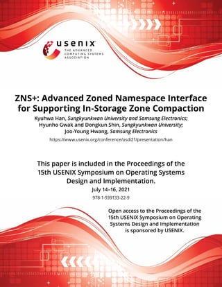 This paper is included in the Proceedings of the
15th USENIX Symposium on Operating Systems
Design and Implementation.
July 14–16, 2021
978-1-939133-22-9
Open access to the Proceedings of the
15th USENIX Symposium on Operating
Systems Design and Implementation
is sponsored by USENIX.
ZNS+: Advanced Zoned Namespace Interface
for Supporting In-Storage Zone Compaction
Kyuhwa Han, Sungkyunkwan University and Samsung Electronics;
Hyunho Gwak and Dongkun Shin, Sungkyunkwan University;
Joo-Young Hwang, Samsung Electronics
https://www.usenix.org/conference/osdi21/presentation/han
 