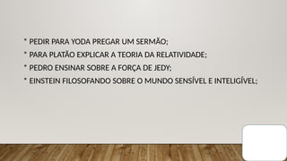 * PEDIR PARA YODA PREGAR UM SERMÃO;
* PARA PLATÃO EXPLICAR A TEORIA DA RELATIVIDADE;
* PEDRO ENSINAR SOBRE A FORÇA DE JEDY;
* EINSTEIN FILOSOFANDO SOBRE O MUNDO SENSÍVEL E INTELIGÍVEL;
 