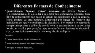 Diferentes Formas de Conhecimento
• Conhecimento Popular, Vulgar, Empírico ou Senso Comum:
É o conhecimento do dia a dia e se obtém pela experiência cotidiana. Esse
tipo de conhecimento não busca as causas dos fenômenos e não se constitui
como produto de uma reflexão, justamente por nascer da tentativa dos
indivíduos em resolver problemas da vida diária. Por exemplo: o homem do
campo sabe plantar e colher de acordo com os ensinamentos e os costumes
locais ou trazidos por gerações, que se transformam lentamente de acordo
com os acontecimentos casuais com os quais ele se depara.
Exemplos:
 Tomar banho após a refeição causa morte;
 Pular ondas no réveillon para trazer boa sorte;
 Não passar embaixo de escadas.
 