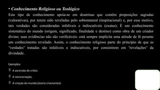 • Conhecimento Religioso ou Teológico
Este tipo de conhecimento apoia se em doutrinas que contêm proposições sagradas
‐
(valorativas), por terem sido reveladas pelo sobrenatural (inspiracional) e, por esse motivo,
tais verdades são consideradas infalíveis e indiscutíveis (exatas); É um conhecimento
sistemático do mundo (origem, significado, finalidade e destino) como obra de um criador
divino; suas evidências não são verificáveis: está sempre implícita uma atitude de fé perante
um conhecimento revelado. Assim, o conhecimento religioso parte do princípio de que as
verdades tratadas são infalíveis e indiscutíveis, por consistirem em revelações da
ʺ ʺ ʺ ʺ
divindade.
Exemplos:
 A ascensão de cristo;
 A reencarnação;
 A criação do mundo;(teoria criacionista)
 