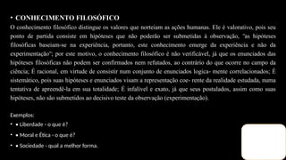 • CONHECIMENTO FILOSÓFICO
O conhecimento filosófico distingue os valores que norteiam as ações humanas. Ele é valorativo, pois seu
ponto de partida consiste em hipóteses que não poderão ser submetidas à observação, as hipóteses
ʺ
filosóficas baseiam se na experiência, portanto, este conhecimento emerge da experiência e não da
‐
experimentação ; por este motivo, o conhecimento filosófico é não verificável, já que os enunciados das
ʺ
hipóteses filosóficas não podem ser confirmados nem refutados, ao contrário do que ocorre no campo da
ciência; É racional, em virtude de consistir num conjunto de enunciados logica mente correlacionados; É
‐
sistemático, pois suas hipóteses e enunciados visam a representação coe rente da realidade estudada, numa
‐
tentativa de apreendê la em sua totalidade; É infalível e exato, já que seus postulados, assim como suas
‐
hipóteses, não são submetidos ao decisivo teste da observação (experimentação).
Exemplos:
• • Liberdade - o que é?
• • Moral e Ética - o que é?
• • Sociedade - qual a melhor forma.
 