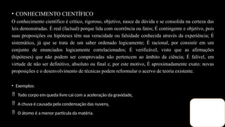 • CONHECIMENTO CIENTÍFICO
O conhecimento científico é crítico, rigoroso, objetivo, nasce da dúvida e se consolida na certeza das
leis demonstradas. É real (factual) porque lida com ocorrência ou fatos; É contingente e objetivo, pois
suas proposições ou hipóteses têm sua veracidade ou falsidade conhecida através da experiência; É
sistemático, já que se trata de um saber ordenado logicamente; É racional, por consistir em um
conjunto de enunciados logicamente correlacionados; É verificável, visto que as afirmações
(hipóteses) que não podem ser comprovadas não pertencem ao âmbito da ciência; É falível, em
virtude de não ser definitivo, absoluto ou final e, por este motivo, É aproximadamente exato: novas
proposições e o desenvolvimento de técnicas podem reformular o acervo de teoria existente.
• Exemplos:
 Todo corpo em queda livre cai com a aceleração da gravidade. 
 A chuva é causada pela condensação das nuvens. 
 O átomo é a menor partícula da matéria.
 