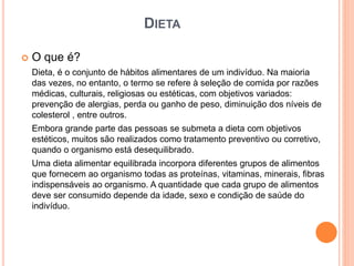 DIETA
 O que é?
Dieta, é o conjunto de hábitos alimentares de um indivíduo. Na maioria
das vezes, no entanto, o termo se refere à seleção de comida por razões
médicas, culturais, religiosas ou estéticas, com objetivos variados:
prevenção de alergias, perda ou ganho de peso, diminuição dos níveis de
colesterol , entre outros.
Embora grande parte das pessoas se submeta a dieta com objetivos
estéticos, muitos são realizados como tratamento preventivo ou corretivo,
quando o organismo está desequilibrado.
Uma dieta alimentar equilibrada incorpora diferentes grupos de alimentos
que fornecem ao organismo todas as proteínas, vitaminas, minerais, fibras
indispensáveis ao organismo. A quantidade que cada grupo de alimentos
deve ser consumido depende da idade, sexo e condição de saúde do
indivíduo.
 