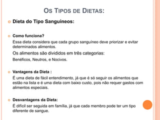 OS TIPOS DE DIETAS:
 Dieta do Tipo Sanguíneos:
 Como funciona?
Essa dieta considera que cada grupo sanguíneo deve priorizar e evitar
determinados alimentos.
Os alimentos são divididos em três categorias:
Benéficos, Neutros, e Nocivos.
 Vantagens da Dieta :
É uma dieta de fácil entendimento, já que é só seguir os alimentos que
estão na lista e é uma dieta com baixo custo, pois não requer gastos com
alimentos especiais.
 Desvantagens da Dieta:
É difícil ser seguida em família, já que cada membro pode ter um tipo
diferente de sangue.
 
