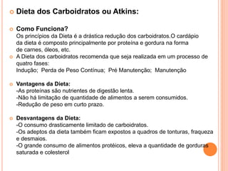  Dieta dos Carboidratos ou Atkins:
 Como Funciona?
Os princípios da Dieta é a drástica redução dos carboidratos.O cardápio
da dieta é composto principalmente por proteína e gordura na forma
de carnes, óleos, etc.
 A Dieta dos carboidratos recomenda que seja realizada em um processo de
quatro fases:
Indução; Perda de Peso Contínua; Pré Manutenção; Manutenção
 Vantagens da Dieta:
-As proteínas são nutrientes de digestão lenta.
-Não há limitação de quantidade de alimentos a serem consumidos.
-Redução de peso em curto prazo.
 Desvantagens da Dieta:
-O consumo drasticamente limitado de carboidratos.
-Os adeptos da dieta também ficam expostos a quadros de tonturas, fraqueza
e desmaios.
-O grande consumo de alimentos protéicos, eleva a quantidade de gorduras
saturada e colesterol
 