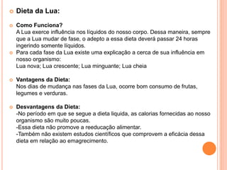  Dieta da Lua:
 Como Funciona?
A Lua exerce influência nos líquidos do nosso corpo. Dessa maneira, sempre
que a Lua mudar de fase, o adepto a essa dieta deverá passar 24 horas
ingerindo somente líquidos.
 Para cada fase da Lua existe uma explicação a cerca de sua influência em
nosso organismo:
Lua nova; Lua crescente; Lua minguante; Lua cheia
 Vantagens da Dieta:
Nos dias de mudança nas fases da Lua, ocorre bom consumo de frutas,
legumes e verduras.
 Desvantagens da Dieta:
-No período em que se segue a dieta liquida, as calorias fornecidas ao nosso
organismo são muito poucas.
-Essa dieta não promove a reeducação alimentar.
-Também não existem estudos científicos que comprovem a eficácia dessa
dieta em relação ao emagrecimento.
 